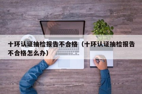 十环认证抽检报告不合格（十环认证抽检报告不合格怎么办）