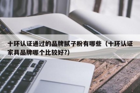 十环认证通过的品牌腻子粉有哪些（十环认证家具品牌哪个比较好?）