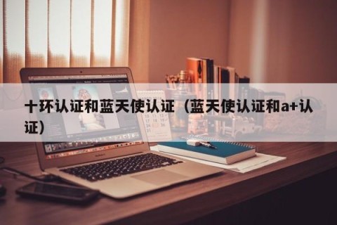 十环认证和蓝天使认证（蓝天使认证和a+认证）