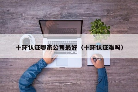 十环认证哪家公司最好（十环认证难吗）