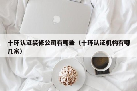 十环认证装修公司有哪些（十环认证机构有哪几家）