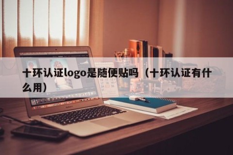 十环认证logo是随便贴吗（十环认证有什么用）