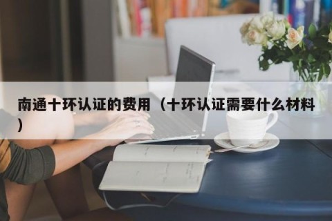 南通十环认证的费用（十环认证需要什么材料）