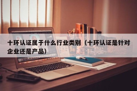十环认证属于什么行业类别（十环认证是针对企业还是产品）