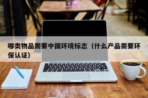 哪类物品需要中国环境标志（什么产品需要环保认证）
