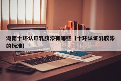 湖南十环认证乳胶漆有哪些（十环认证乳胶漆的标准）