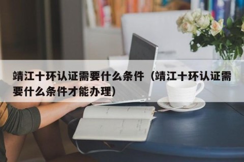 靖江十环认证需要什么条件（靖江十环认证需要什么条件才能办理）