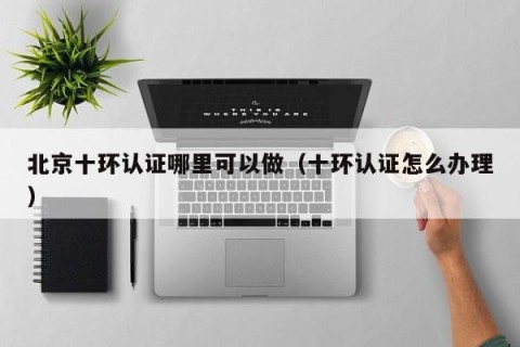 北京十环认证哪里可以做（十环认证怎么办理）