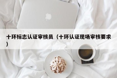 十环标志认证审核员（十环认证现场审核要求）
