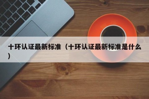 十环认证最新标准（十环认证最新标准是什么）