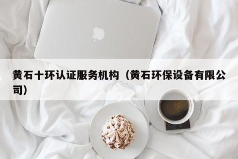 黄石十环认证服务机构（黄石环保设备有限公司）