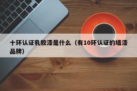 十环认证乳胶漆是什么（有10环认证的墙漆品牌）