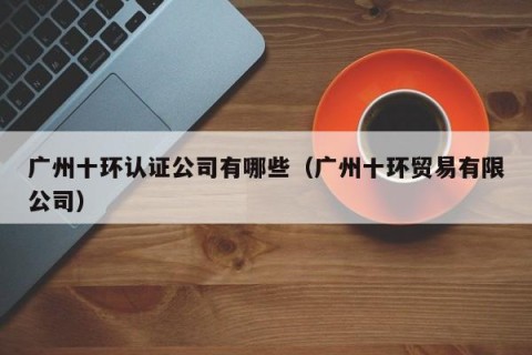 广州十环认证公司有哪些（广州十环贸易有限公司）