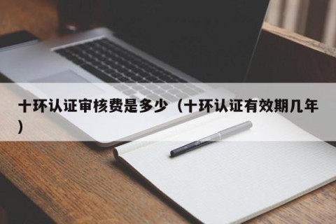 十环认证审核费是多少（十环认证有效期几年）