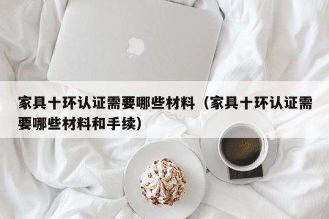 家具十环认证需要哪些材料（家具十环认证需要哪些材料和手续）