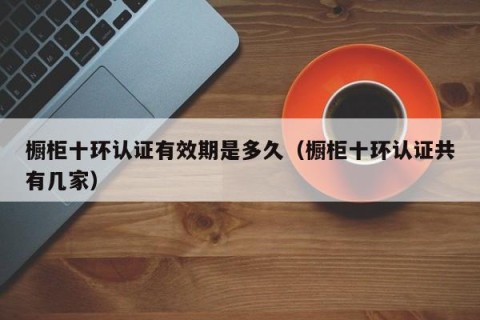 橱柜十环认证有效期是多久（橱柜十环认证共有几家）