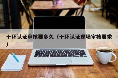 十环认证审核要多久（十环认证现场审核要求）