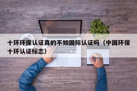 十环环保认证真的不如国际认证吗（中国环保十环认证标志）