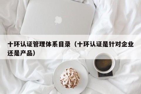 十环认证管理体系目录（十环认证是针对企业还是产品）