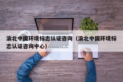 渝北中国环境标志认证咨询（渝北中国环境标志认证咨询中心）