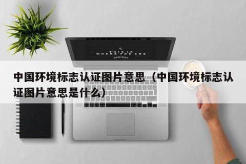中国环境标志认证图片意思（中国环境标志认证图片意思是什么）