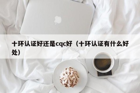 十环认证好还是cqc好（十环认证有什么好处）