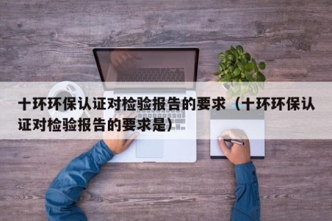十环环保认证对检验报告的要求（十环环保认证对检验报告的要求是）