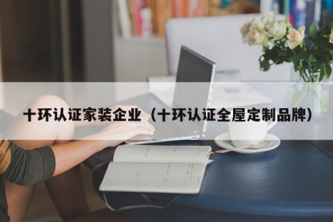 十环认证家装企业（十环认证全屋定制品牌）
