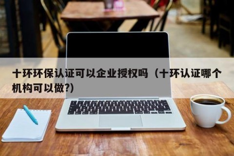 十环环保认证可以企业授权吗（十环认证哪个机构可以做?）