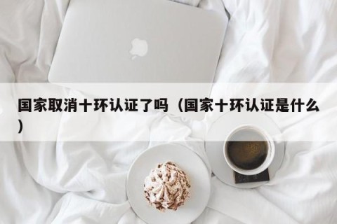 国家取消十环认证了吗（国家十环认证是什么）