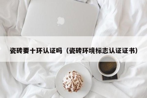 瓷砖要十环认证吗（瓷砖环境标志认证证书）