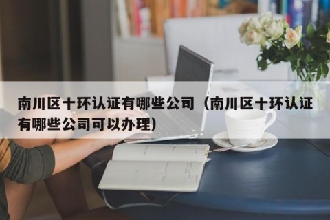 南川区十环认证有哪些公司（南川区十环认证有哪些公司可以办理）
