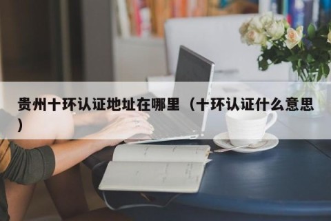 贵州十环认证地址在哪里（十环认证什么意思）