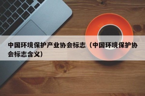 中国环境保护产业协会标志（中国环境保护协会标志含义）