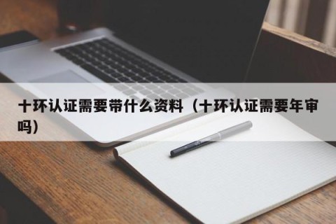 十环认证需要带什么资料（十环认证需要年审吗）