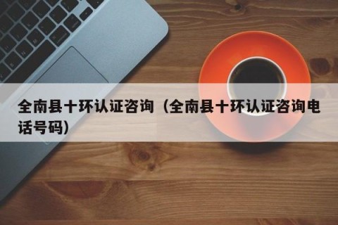 全南县十环认证咨询（全南县十环认证咨询电话号码）