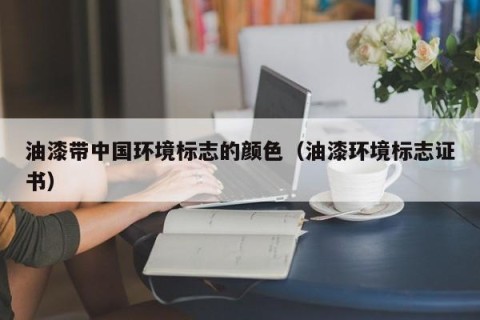 油漆带中国环境标志的颜色（油漆环境标志证书）