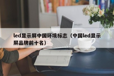 led显示屏中国环境标志（中国led显示屏品牌前十名）