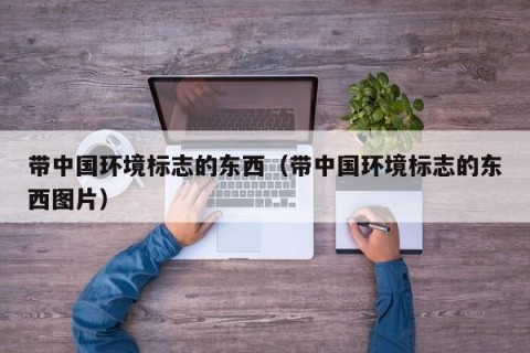 带中国环境标志的东西（带中国环境标志的东西图片）