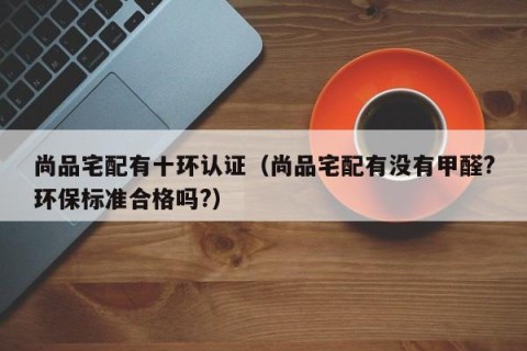 尚品宅配有十环认证（尚品宅配有没有甲醛?环保标准合格吗?）