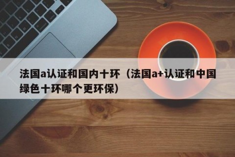法国a认证和国内十环（法国a+认证和中国绿色十环哪个更环保）