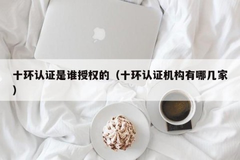 十环认证是谁授权的（十环认证机构有哪几家）