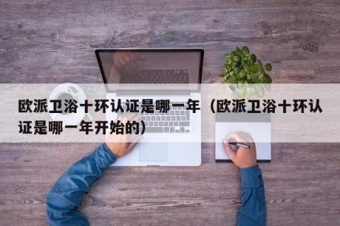 欧派卫浴十环认证是哪一年（欧派卫浴十环认证是哪一年开始的）