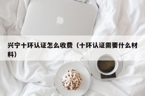 兴宁十环认证怎么收费（十环认证需要什么材料）