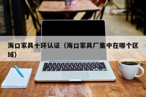 海口家具十环认证（海口家具厂集中在哪个区域）