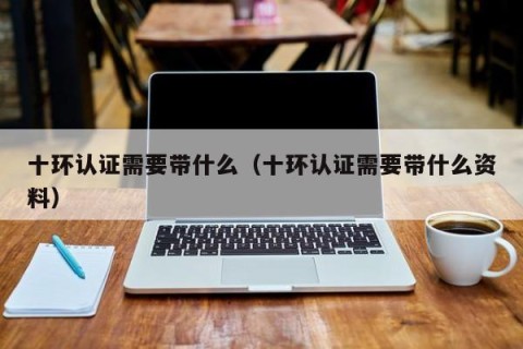 十环认证需要带什么（十环认证需要带什么资料）