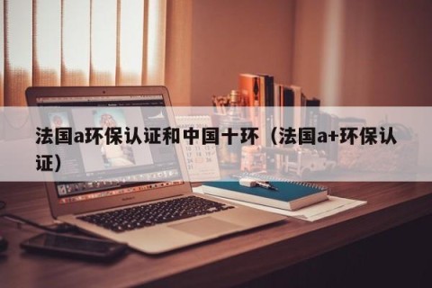 法国a环保认证和中国十环（法国a+环保认证）