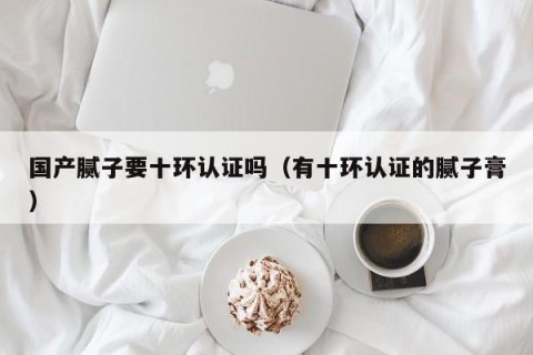 国产腻子要十环认证吗（有十环认证的腻子膏）