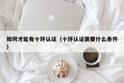 如何才能有十环认证（十环认证需要什么条件）
