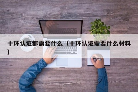 十环认证都需要什么（十环认证需要什么材料）